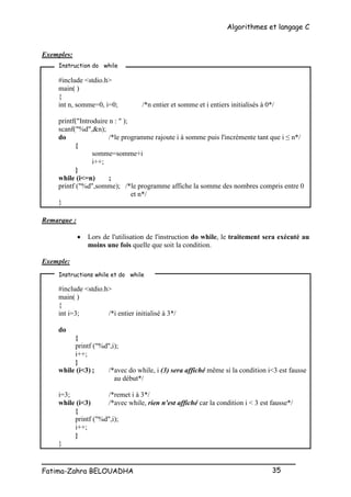 Algorithmes et langage C
_________________________________________________
Fatima-Zahra BELOUADHA 35
Exemples:
#include <stdio.h>
main( )
{
int n, somme=0, i=0; /*n entier et somme et i entiers initialisés à 0*/
printf("Introduire n : " );
scanf("%d",&n);
do /*le programme rajoute i à somme puis l'incrémente tant que i ≤ n*/
{
somme=somme+i
i++;
}
while (i<=n) ;
printf ("%d",somme); /*le programme affiche la somme des nombres compris entre 0
et n*/
}
Remarque :
 Lors de l'utilisation de l'instruction do while, le traitement sera exécuté au
moins une fois quelle que soit la condition.
Exemple:
#include <stdio.h>
main( )
{
int i=3; /*i entier initialisé à 3*/
do
{
printf ("%d",i);
i++;
}
while (i<3) ; /*avec do while, i (3) sera affiché même si la condition i<3 est fausse
au début*/
i=3; /*remet i à 3*/
while (i<3) /*avec while, rien n'est affiché car la condition i < 3 est fausse*/
{
printf ("%d",i);
i++;
}
}
Instruction do while
Instructions while et do while
 
