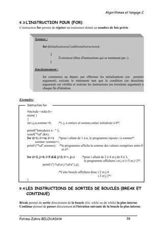 Algorithmes et langage C
_________________________________________________
Fatima-Zahra BELOUADHA 36
9.3 L’INSTRUCTION POUR (FOR)
L'instruction for permet de répéter un traitement donné un nombre de fois précis.
Syntaxe :
for (Initialisations;Condition;Instructions)
{
Traitement (bloc d'instructions qui se terminent par ;)
}
fonctionnement :
for commence au départ, par effectuer les initialisations (en premier
argument), exécute le traitement tant que la condition (en deuxième
argument) est vérifiée et exécute les instructions (en troisième argument) à
chaque fin d'itération.
Exemples:
#include <stdio.h>
main( )
{
int i,j,n,somme=0; /*i, j, n entiers et somme entier initialisée à 0*/
printf("Introduire n : " );
scanf("%d",&n);
for (i=1; i<=n; i++) /*pour i allant de 1 à n, le programme rajoute i à somme*/
somme=somme+i ;
printf ("%d",somme); /*le programme affiche la somme des valeurs comprises entre 0
et n*/
for (i=2, j=4; i<5 && j>2; i++, j--) /*pour i allant de 2 à 4 et j de 4 à 3,
le programme affichera i et j si i<5 et j>2*/
printf ("i:%d et j:%dn",i,j);
/*Cette boucle affichera donc i:2 et j:4
i:3 et j:3*/
}
9.4 LES INSTRUCTIONS DE SORTIES DE BOUCLES (BREAK ET
CONTINUE)
Break permet de sortir directement de la boucle (for, while ou do while) la plus interne.
Continue permet de passer directement à l'itération suivante de la boucle la plus interne.
Instruction for
 