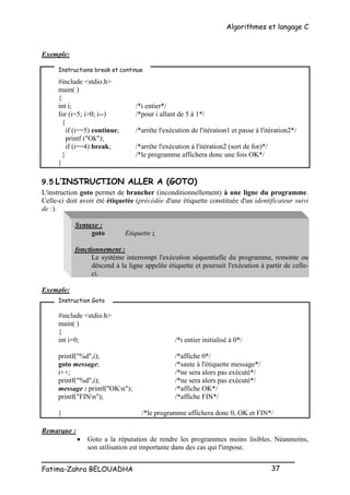 Algorithmes et langage C
_________________________________________________
Fatima-Zahra BELOUADHA 37
Exemple:
#include <stdio.h>
main( )
{
int i; /*i entier*/
for (i=5; i>0; i--) /*pour i allant de 5 à 1*/
{
if (i==5) continue; /*arrête l'exécution de l'itération1 et passe à l'itération2*/
printf ("Ok");
if (i==4) break; /*arrête l'exécution à l'itération2 (sort de for)*/
} /*le programme affichera donc une fois OK*/
}
9.5 L’INSTRUCTION ALLER A (GOTO)
L'instruction goto permet de brancher (inconditionnellement) à une ligne du programme.
Celle-ci doit avoir été étiquetée (précédée d'une étiquette constituée d'un identificateur suivi
de :).
Syntaxe :
goto Etiquette ;
fonctionnement :
Le système interrompt l'exécution séquentielle du programme, remonte ou
déscend à la ligne appelée étiquette et poursuit l'exécution à partir de celle-
ci.
Exemple:
#include <stdio.h>
main( )
{
int i=0; /*i entier initialisé à 0*/
printf("%d",i); /*affiche 0*/
goto message; /*saute à l'étiquette message*/
i++; /*ne sera alors pas exécuté*/
printf("%d",i); /*ne sera alors pas exécuté*/
message : printf("OKn"); /*affiche OK*/
printf("FINn"); /*affiche FIN*/
} /*le programme affichera donc 0, OK et FIN*/
Remarque :
 Goto a la réputation de rendre les programmes moins lisibles. Néanmoins,
son utilisation est importante dans des cas qui l'impose.
Instructions break et continue
Instruction Goto
 