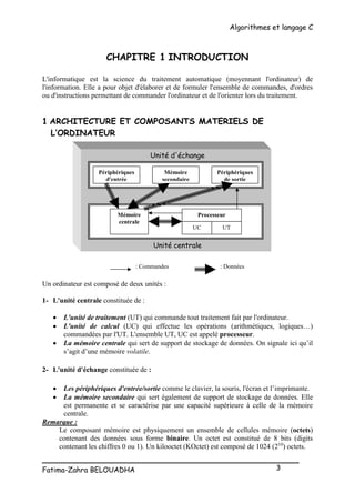 Algorithmes et langage C
_________________________________________________
Fatima-Zahra BELOUADHA 3
CHAPITRE 1 INTRODUCTION
L'informatique est la science du traitement automatique (moyennant l'ordinateur) de
l'information. Elle a pour objet d'élaborer et de formuler l'ensemble de commandes, d'ordres
ou d'instructions permettant de commander l'ordinateur et de l'orienter lors du traitement.
1 ARCHITECTURE ET COMPOSANTS MATERIELS DE
L’ORDINATEUR
Unité d'échange
Unité centrale
Un ordinateur est composé de deux unités :
1- L'unité centrale constituée de :
 L'unité de traitement (UT) qui commande tout traitement fait par l'ordinateur.
 L'unité de calcul (UC) qui effectue les opérations (arithmétiques, logiques…)
commandées par l'UT. L'ensemble UT, UC est appelé processeur.
 La mémoire centrale qui sert de support de stockage de données. On signale ici qu’il
s’agit d’une mémoire volatile.
2- L'unité d'échange constituée de :
 Les périphériques d'entrée/sortie comme le clavier, la souris, l'écran et l’imprimante.
 La mémoire secondaire qui sert également de support de stockage de données. Elle
est permanente et se caractérise par une capacité supérieure à celle de la mémoire
centrale.
Remarque :
Le composant mémoire est physiquement un ensemble de cellules mémoire (octets)
contenant des données sous forme binaire. Un octet est constitué de 8 bits (digits
contenant les chiffres 0 ou 1). Un kilooctet (KOctet) est composé de 1024 (210
) octets.
Processeur
UC UT
Mémoire
centrale
Périphériques
d'entrée
Périphériques
de sortie
Mémoire
secondaire
: Commandes : Données
 