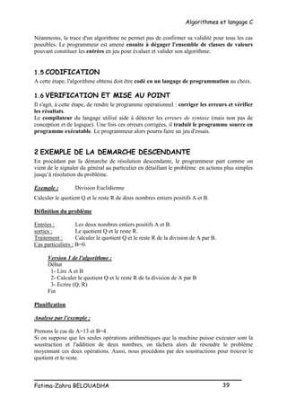 Algorithmes et langage C
_________________________________________________
Fatima-Zahra BELOUADHA 39
Néanmoins, la trace d'un algorithme ne permet pas de confirmer sa validité pour tous les cas
possibles. Le programmeur est amené ensuite à dégager l'ensemble de classes de valeurs
pouvant constituer les entrées en jeu pour évaluer et valider son algorithme.
1.5 CODIFICATION
A cette étape, l'algorithme obtenu doit être codé en un langage de programmation au choix.
1.6 VERIFICATION ET MISE AU POINT
Il s'agit, à cette étape, de rendre le programme opérationnel : corriger les erreurs et vérifier
les résultats.
Le compilateur du langage utilisé aide à détecter les erreurs de syntaxe (mais non pas de
conception et de logique). Une fois ces erreurs corrigées, il traduit le programme source en
programme exécutable. Le programmeur alors pourra faire un jeu d'essais.
2 EXEMPLE DE LA DEMARCHE DESCENDANTE
En procédant par la démarche de résolution descendante, le programmeur part comme on
vient de le signaler du général au particulier en détaillant le problème en actions plus simples
jusqu’à résolution du problème.
Exemple : Division Euclidienne
Calculer le quotient Q et le reste R de deux nombres entiers positifs A et B.
Définition du problème
Entrées : Les deux nombres entiers positifs A et B.
sorties : Le quotient Q et le reste R.
Traitement : Calculer le quotient Q et le reste R de la division de A par B.
Cas particuliers : B=0.
Version 1 de l'algorithme :
Début
1- Lire A et B
2- Calculer le quotient Q et le reste R de la division de A par B
3- Ecrire (Q, R)
Fin
Planification
Analyse par l'exemple :
Prenons le cas de A=13 et B=4.
Si on suppose que les seules opérations arithmétiques que la machine puisse exécuter sont la
soustraction et l'addition de deux nombres, on tâchera alors de résoudre le problème
moyennant ces deux opérations. Aussi, nous procédons par des soustractions pour trouver le
quotient et le reste.
 