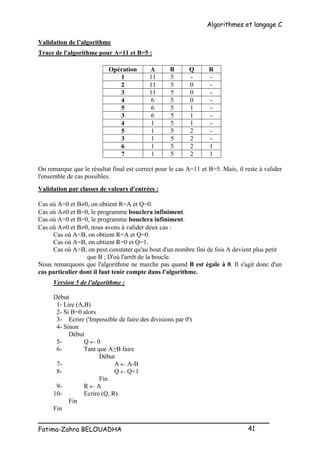 Algorithmes et langage C
_________________________________________________
Fatima-Zahra BELOUADHA 41
Validation de l’algorithme
Trace de l'algorithme pour A=11 et B=5 :
Opération A B Q R
1 11 5 - -
2 11 5 0 -
3 11 5 0 -
4 6 5 0 -
5 6 5 1 -
3 6 5 1 -
4 1 5 1 -
5 1 5 2 -
3 1 5 2 -
6 1 5 2 1
7 1 5 2 1
On remarque que le résultat final est correct pour le cas A=11 et B=5. Mais, il reste à valider
l'ensemble de cas possibles.
Validation par classes de valeurs d'entrées :
Cas où A=0 et B0, on obtient R=A et Q=0.
Cas où A0 et B=0, le programme bouclera infiniment.
Cas où A=0 et B=0, le programme bouclera infiniment.
Cas où A0 et B0, nous avons à valider deux cas :
Cas où A<B, on obtient R=A et Q=0.
Cas où A=B, on obtient R=0 et Q=1.
Cas où A>B, on peut constater qu'au bout d'un nombre fini de fois A devient plus petit
que B ; D'où l'arrêt de la boucle.
Nous remarquons que l'algorithme ne marche pas quand B est égale à 0. Il s'agit donc d'un
cas particulier dont il faut tenir compte dans l'algorithme.
Version 5 de l'algorithme :
Début
1- Lire (A,B)
2- Si B=0 alors
3- Ecrire ('Impossible de faire des divisions par 0')
4- Sinon
Début
5- Q  0
6- Tant que A≥B faire
Début
7- A  A-B
8- Q  Q+1
Fin
9- R  A
10- Ecrire (Q, R)
Fin
Fin
 
