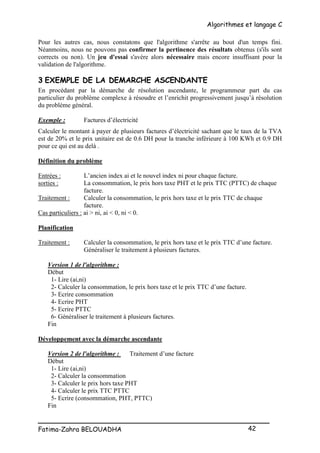 Algorithmes et langage C
_________________________________________________
Fatima-Zahra BELOUADHA 42
Pour les autres cas, nous constatons que l'algorithme s'arrête au bout d'un temps fini.
Néanmoins, nous ne pouvons pas confirmer la pertinence des résultats obtenus (s'ils sont
corrects ou non). Un jeu d'essai s'avère alors nécessaire mais encore insuffisant pour la
validation de l'algorithme.
3 EXEMPLE DE LA DEMARCHE ASCENDANTE
En procédant par la démarche de résolution ascendante, le programmeur part du cas
particulier du problème complexe à résoudre et l’enrichit progressivement jusqu’à résolution
du problème général.
Exemple : Factures d’électricité
Calculer le montant à payer de plusieurs factures d’électricité sachant que le taux de la TVA
est de 20% et le prix unitaire est de 0.6 DH pour la tranche inférieure à 100 KWh et 0.9 DH
pour ce qui est au delà .
Définition du problème
Entrées : L’ancien index ai et le nouvel index ni pour chaque facture.
sorties : La consommation, le prix hors taxe PHT et le prix TTC (PTTC) de chaque
facture.
Traitement : Calculer la consommation, le prix hors taxe et le prix TTC de chaque
facture.
Cas particuliers : ai > ni, ai < 0, ni < 0.
Planification
Traitement : Calculer la consommation, le prix hors taxe et le prix TTC d’une facture.
Généraliser le traitement à plusieurs factures.
Version 1 de l'algorithme :
Début
1- Lire (ai,ni)
2- Calculer la consommation, le prix hors taxe et le prix TTC d’une facture.
3- Ecrire consommation
4- Ecrire PHT
5- Ecrire PTTC
6- Généraliser le traitement à plusieurs factures.
Fin
Développement avec la démarche ascendante
Version 2 de l'algorithme : Traitement d’une facture
Début
1- Lire (ai,ni)
2- Calculer la consommation
3- Calculer le prix hors taxe PHT
4- Calculer le prix TTC PTTC
5- Ecrire (consommation, PHT, PTTC)
Fin
 