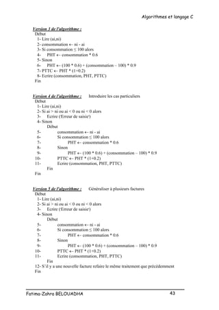 Algorithmes et langage C
_________________________________________________
Fatima-Zahra BELOUADHA 43
Version 3 de l'algorithme :
Début
1- Lire (ai,ni)
2- consommation  ni - ai
3- Si consommation ≤ 100 alors
4- PHT  consommation * 0.6
5- Sinon
6- PHT  (100 * 0.6) + (consommation – 100) * 0.9
7- PTTC  PHT * (1+0.2)
8- Ecrire (consommation, PHT, PTTC)
Fin
Version 4 de l'algorithme : Introduire les cas particuliers
Début
1- Lire (ai,ni)
2- Si ai > ni ou ai < 0 ou ni < 0 alors
3- Ecrire ('Erreur de saisie')
4- Sinon
Début
5- consommation  ni - ai
6- Si consommation ≤ 100 alors
7- PHT  consommation * 0.6
8- Sinon
9- PHT  (100 * 0.6) + (consommation – 100) * 0.9
10- PTTC  PHT * (1+0.2)
11- Ecrire (consommation, PHT, PTTC)
Fin
Fin
Version 5 de l'algorithme : Généraliser à plusieurs factures
Début
1- Lire (ai,ni)
2- Si ai > ni ou ai < 0 ou ni < 0 alors
3- Ecrire ('Erreur de saisie')
4- Sinon
Début
5- consommation  ni - ai
6- Si consommation ≤ 100 alors
7- PHT  consommation * 0.6
8- Sinon
9- PHT  (100 * 0.6) + (consommation – 100) * 0.9
10- PTTC  PHT * (1+0.2)
11- Ecrire (consommation, PHT, PTTC)
Fin
12- S’il y a une nouvelle facture refaire le même traitement que précédemment
Fin
 