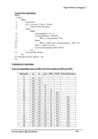 Algorithmes et langage C
_________________________________________________
Fatima-Zahra BELOUADHA 44
Version 6 de l'algorithme :
Début
1- Faire
Début
2- Lire ai et ni
3- Si ai > ni ou ai < 0 ou ni < 0 alors
4- Ecrire ('Erreur de saisie')
5- Sinon
Début
6- consommation  ni - ai
7- Si consommation ≤ 100 alors
8- PHT  consommation * 0.6
9- Sinon
10- PHT  (100 * 0.6) + (consommation – 100) * 0.9
11- PTTC  PHT * (1+0.2)
12- Ecrire (consommation, PHT, PTTC)
Fin
13- Lire nouvelle_facture
Fin
14- Tant que nouvelle_facture = 'oui'
Fin
Validation de l’algorithme
Trace de l'algorithme pour ai=100 et ni=170 et ensuite ai=100 et ni=250 :
Opération Ai ni cons PHT PTTC Nouvelle facture
1 - - - - - -
2 100 170 - - - -
3 100 170 - - - -
5 100 170 - - - -
6 100 170 70 - - -
7 100 170 70 - - -
8 100 170 70 42 - -
11 100 170 70 42 50.4 -
12 100 170 70 42 50.4 -
13 100 170 70 42 50.4 Oui
14 100 170 70 42 50.4 Oui
2 100 250 70 42 50.4 Oui
3 100 250 70 42 50.4 Oui
5 100 250 70 42 50.4 Oui
6 100 250 150 42 50.4 Oui
7 100 250 150 42 50.4 Oui
9 100 250 150 42 50.4 Oui
10 100 250 150 90 50.4 Oui
11 100 250 150 90 108 Oui
12 100 250 150 90 108 Oui
13 100 250 150 90 108 Non
14 100 250 150 90 108 Non
 