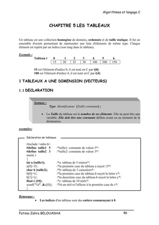 Algorithmes et langage C
_________________________________________________
Fatima-Zahra BELOUADHA 46
CHAPITRE 5 LES TABLEAUX
Un tableau est une collection homogène de données, ordonnée et de taille statique. Il fut un
ensemble d'octets permettant de représenter une liste d'éléments de même type. Chaque
élément est repéré par un indice (son rang dans le tableau).
Exemple :
Tableau t 0 1 2 3 4 5 6
15 20 25 30 100 200 150
15 est l'élément d'indice 0, il est noté en C par t[0].
100 est l'élément d'indice 4, il est noté en C par t[4].
1 TABLEAUX A UNE DIMENSION (VECTEURS)
1.1 DECLARATION
Syntaxe :
Type Identificateur [Taille constante] ;
 La Taille du tableau est le nombre de ses éléments. Elle ne peut être une
variable. Elle doit être une constante définie avant ou au moment de la
déclaration.
exemples:
#include <stdio.h>
#define taille1 5 /*taille1: constante de valeur 5*/
#define taille2 3 /*taille2: constante de valeur 3*/
main( )
{
int a [taille1]; /*a: tableau de 5 entiers*/
a[0]=15; /*la première case du tableau a reçoit 15*/
char b [taille2]; /*b: tableau de 3 caractères*/
b[0]='x'; /*la première case du tableau b reçoit la lettre x*/
b[1]='y'; /*la deuxième case du tableau b reçoit la lettre y*/
float c [10]; /*c: tableau de 10 réels*/
scanf("%f", &c[0]); /*lit un réel et l'affecte à la première case de c*/
}
Remarque :
 Les indices d'un tableau sont des entiers commençant à 0.
Déclaration de tableaux
 