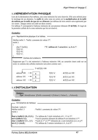 Algorithmes et langage C
_________________________________________________
Fatima-Zahra BELOUADHA 47
1.2 REPRESENTATION PHYSIQUE
Lors de la déclaration d'un tableau, une zone mémoire lui sera réservée. Elle sera utilisée pour
le stockage de ses données. La taille de cette zone en octets est la multiplication de la taille
du tableau par la taille du type de ses éléments (un tableau de trois entiers sera représenté par
six octets : chaque entier est codé sur deux octets).
Un tableau T correspond à l'adresse mémoire de son premier élément (T=&T[0]). Il s'agit de
la première cellule de la zone mémoire qui lui est réservé.
Exemples:
#define taille 3 /*taille: constante de valeur 3*/
main( )
{
char T [taille]; /*T : tableau de 3 caractères : a, b et c*/
T[0]='a';
T[1]='b';
T[2]='c';
}
Supposant que T a été mémorisé à l'adresse mémoire 100, un caractère étant codé sur un
octet, le contenu des cellules mémoire sera alors comme suit :
T=&T[0]=100
adresse 100 T[0]='a' &T[0] est 100
1.3 INITIALISATION
Syntaxe :
Type Identificateur [Taille constante] = {Valeur1, Valeur2,…,Valeurn};
Exemples:
#include <stdio.h>
#define taille1 3 /*taille1: constante de valeur 3*/
main( )
{
float a [taille1]={0.,1.5,3.}; /*a: tableau de 3 réels initialisés à 0 , 1.5 et 3*/
int b [taille1]={1}; /*seul le premier élément du tableau b est initialisé à 1*/
char c [taille1]={'x', ,'y'}; /*seuls le 1er
et 3ème
éléments de c sont initialisés (à x et y)*/
int d [ ]={4,6,8}; /*d: tableau de 3 entiers initialisés à 4 , 6 et 8*/
}
Initialisation de tableaux
Représentation physique d'un tableau
Contenu de la mémoire
a
b
c
adresse 101
adresse 102
T[1]='b' &T[1] est 101
T[2]='c' &T[2] est 102
 