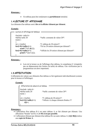 Algorithmes et langage C
_________________________________________________
Fatima-Zahra BELOUADHA 48
Remarque :
 Un tableau peut être totalement ou partiellement initialisé.
1.4 LECTURE ET AFFICHAGE
Les éléments d'un tableau sont à lire et à afficher élément par élément.
Exemple:
#include <stdio.h>
#define taille 20 /*taille: constante de valeur 20*/
main( )
{
int i, t [taille]; /*t: tableau de 20 entiers*/
for(i=0;i<taille;i++) /*lit les 20 entiers élément par élément*/
scanf ("%d",&t[i]);
for(i=0;i<taille;i++) /*affiche les 20 entiers élément par élément*/
printf ("%dn",t[i]);
}
Remarque :
 Lors de la lecture ou de l'affichage d'un tableau, le compilateur C n'empêche
pas un dépassement des limites (la taille) du tableau. Une vérification par le
programmeur est alors importante.
1.5 AFFECTATION
L'affectation de valeurs aux éléments d'un tableau se fait également individuellement (comme
pour la lecture et l'affichage).
Exemple:
#include <stdio.h>
#define taille 20 /*taille: constante de valeur 20*/
main( )
{
int i, t [taille]; /*t: tableau de 20 entiers*/
for(i=0;i<taille;i++) /*affecte i à chaque élément d'indice i*/
t[i]=i;
}
Remarques :
 L'affectation d'un tableau B à un autre tableau A se fait élément par élément. Une
affectation "brutale" de B à A (A=B) n'est pas possible.
 L'affectation élément par élément d'un tableau B à un autre tableau A (A[i]=B[i]) réalise
une copie de B dans A.
Lecture et affichage de tableaux
Affectation de valeurs à un tableau
 