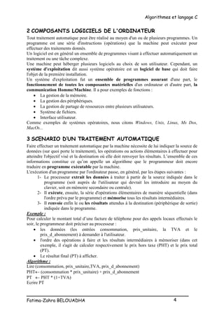Algorithmes et langage C
_________________________________________________
Fatima-Zahra BELOUADHA 4
2 COMPOSANTS LOGICIELS DE L'ORDINATEUR
Tout traitement automatique peut être réalisé au moyen d'un ou de plusieurs programmes. Un
programme est une série d'instructions (opérations) que la machine peut exécuter pour
effectuer des traitements donnés.
Un logiciel est en général un ensemble de programmes visant à effectuer automatiquement un
traitement ou une tâche complexe.
Une machine peut héberger plusieurs logiciels au choix de son utilisateur. Cependant, un
système d'exploitation dit aussi système opératoire est un logiciel de base qui doit faire
l'objet de la première installation.
Un système d'exploitation fut un ensemble de programmes assurant d'une part, le
fonctionnement de toutes les composantes matérielles d'un ordinateur et d'autre part, la
communication Homme/Machine. Il a pour exemples de fonctions :
 La gestion de la mémoire.
 La gestion des périphériques.
 La gestion de partage de ressources entre plusieurs utilisateurs.
 Système de fichiers.
 Interface utilisateur.
Comme exemples de systèmes opératoires, nous citons Windows, Unix, Linux, Ms Dos,
MacOs...
3 SCENARIO D’UN TRAITEMENT AUTOMATIQUE
Faire effectuer un traitement automatique par la machine nécessite de lui indiquer la source de
données (sur quoi porte le traitement), les opérations ou actions élémentaires à effectuer pour
atteindre l'objectif visé et la destination où elle doit renvoyer les résultats. L’ensemble de ces
informations constitue ce qu’on appelle un algorithme que le programmeur doit encore
traduire en programme exécutable par la machine.
L'exécution d'un programme par l'ordinateur passe, en général, par les étapes suivantes :
1- Le processeur extrait les données à traiter à partir de la source indiquée dans le
programme (soit auprès de l'utilisateur qui devrait les introduire au moyen du
clavier, soit en mémoire secondaire ou centrale).
2- Il exécute, ensuite, la série d'opérations élémentaires de manière séquentielle (dans
l'ordre prévu par le programme) et mémorise tous les résultats intermédiaires.
3- Il renvoie enfin le ou les résultats attendus à la destination (périphérique de sortie)
indiquée dans le programme.
Exemple :
Pour calculer le montant total d’une facture de téléphone pour des appels locaux effectués le
soir, le programmeur doit préciser au processeur :
 les données (les entrées consommation, prix_unitaire, la TVA et le
prix_d_abonnement) à demander à l'utilisateur.
 l'ordre des opérations à faire et les résultats intermédiaires à mémoriser (dans cet
exemple, il s'agit de calculer respectivement le prix hors taxe (PHT) et le prix total
(PT).
 Le résultat final (PT) à afficher.
Algorithme :
Lire (consommation, prix_unitaire,TVA, prix_d_abonnement)
PHT (consommation * prix_unitaire) + prix_d_abonnement
PT  PHT * (1+TVA)
Ecrire PT
 