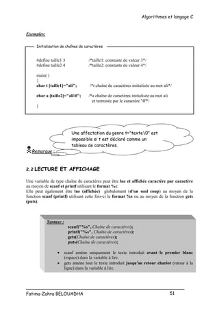 Algorithmes et langage C
_________________________________________________
Fatima-Zahra BELOUADHA 51
Exemples:
#define taille1 3 /*taille1: constante de valeur 3*/
#define taille2 4 /*taille2: constante de valeur 4*/
main( )
{
char t [taille1]="ali"; /*t chaîne de caractères initialisée au mot ali*/
char a [taille2]="ali0"; /*a chaîne de caractères initialisée au mot ali
et terminée par le caractère '0'*/
}
Remarque :
2.2 LECTURE ET AFFICHAGE
Une variable de type chaîne de caractères peut être lue et affichée caractère par caractère
au moyen de scanf et printf utilisant le format %c.
Elle peut également être lue (affichée) globalement (d'un seul coup) au moyen de la
fonction scanf (printf) utilisant cette fois-ci le format %s ou au moyen de la fonction gets
(puts).
Syntaxe :
scanf("%s", Chaîne de caractères);
printf("%s", Chaîne de caractères);
gets(Chaîne de caractères);
puts(Chaîne de caractères);
 scanf amène uniquement le texte introduit avant le premier blanc
(espace) dans la variable à lire.
 gets amène tout le texte introduit jusqu'au retour chariot (retour à la
ligne) dans la variable à lire.
Initialisation de chaînes de caractères
Une affectation du genre t="texte0" est
impossible si t est déclaré comme un
tableau de caractères.
 