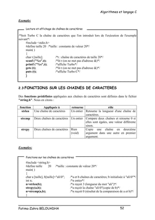 Algorithmes et langage C
_________________________________________________
Fatima-Zahra BELOUADHA 52
Exemple:
/*Soit Turbo C la chaîne de caractères que l'on introduit lors de l'exécution de l'exemple
suivant*/
#include <stdio.h>
#define taille 20 /*taille : constante de valeur 20*/
main( )
{
char t [taille]; /*t : chaîne de caractères de taille 20*/
scanf ("%s",t); /*lit t (on ne met pas d'adresse &)*/
printf ("%s",t); /*affiche Turbo*/
gets (t); /*lit t (on ne met pas d'adresse &)*/
puts (t); /*affiche Turbo C*/
}
2.3 FONCTIONS SUR LES CHAINES DE CARACTERES
Des fonctions prédéfinies appliquées aux chaînes de caractères sont définies dans le fichier
"string.h". Nous en citons :
fonction Appliquée à retourne rôle
strlen Une chaîne de caractères Un entier Retourne la longueur d'une chaîne de
caractères.
strcmp Deux chaînes de caractères Un entier Compare deux chaînes et retourne 0 si
elles sont égales, une valeur différente
sinon.
strcpy Deux chaînes de caractères Rien
(void)
Copie une chaîne en deuxième
argument dans une autre en premier
argument.
Exemples:
#include <string.h>
#define taille 20 /*taille : constante de valeur 20*/
main( )
{
char a [taille], b[taille]="ali0"; /*a et b chaînes de caractères; b initialisée à "ali0"*/
int n; /*n entier*/
n=strlen(b); /*n reçoit 3 (longueur du mot "ali")*/
strcpy(a,b); /*a reçoit la chaîne "ali0"(copie de b)*/
n=strcmp(a,b); /*n reçoit 0 (résultat de la comparaison de a et b)*/
}
Lecture et affichage de chaînes de caractères
Fonctions sur les chaînes de caractères
 