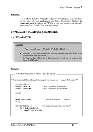 Algorithmes et langage C
_________________________________________________
Fatima-Zahra BELOUADHA 53
Remarque :
Les fonctions du fichier "string.h" ne peuvent être appliquées à des caractères
de type char. Elles sont appliquées à des chaînes de caractères (tableaux de
caractères) qui se terminent par '0' (On ne peut alors comparer, par exemple,
deux caractères a='x' et b='y' au moyen de strcmp).
3 TABLEAUX A PLUSIEURS DIMENSIONS
3.1 DECLARATION
Syntaxe :
Type Identificateur [Taille1] [Taille2] … [Taille n] ;
 Taillei est la taille de la dimension i. Elle doit être une constante définie avant
ou au moment de la déclaration.
 Un élément d'un tableau t à n dimensions est repéré par ses indices, sous
forme t[i1][i2]…[in].
Exemples:
/*Ce programme lit le nombre de buts marqués par chacun des 11 joueurs de 8 équipes*/
#include <stdio.h>
#define taille1 8 /*taille1: constante de valeur 8*/
#define taille2 11 /*taille2: constante de valeur 11*/
main( )
{
int t [taille1][taille2]; /*t : matrice de 8 lignes, 11 colonnes*/
int i, j;
for(i=0;i<taille1;i++) /*lit les éléments de t ligne par ligne*/
for (j=0; j<taille2;j++)
scanf ("%d",&t[i][j]);
}
Déclaration et lecture d'un tableau à deux dimensions
 