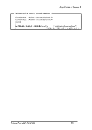 Algorithmes et langage C
_________________________________________________
Fatima-Zahra BELOUADHA 55
#define taille1 3 /*taille1: constante de valeur 3*/
#define taille2 2 /*taille2: constante de valeur 2*/
main( )
{
int M [taille1][taille2]={{0,1},{2,3},{4,5}}; /*initialisation ligne par ligne*/
} /*M[0]={0,1}, M[1]={2,3} et M[2]={4,5}*/
Initialisation d'un tableau à plusieurs dimensions
 
