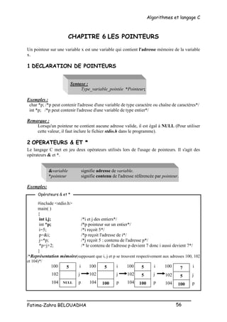 Algorithmes et langage C
_________________________________________________
Fatima-Zahra BELOUADHA 56
CHAPITRE 6 LES POINTEURS
Un pointeur sur une variable x est une variable qui contient l'adresse mémoire de la variable
x.
1 DECLARATION DE POINTEURS
Syntaxe :
Type_variable_pointée *Pointeur;
Exemples :
char *p; /*p peut contenir l'adresse d'une variable de type caractère ou chaîne de caractères*/
int *p; /*p peut contenir l'adresse d'une variable de type entier*/
Remarque :
Lorsqu'un pointeur ne contient aucune adresse valide, il est égal à NULL (Pour utiliser
cette valeur, il faut inclure le fichier stdio.h dans le programme).
2 OPERATEURS & ET *
Le langage C met en jeu deux opérateurs utilisés lors de l'usage de pointeurs. Il s'agit des
opérateurs & et *.
&variable signifie adresse de variable.
*pointeur signifie contenu de l'adresse référencée par pointeur.
Exemples:
#include <stdio.h>
main( )
{
int i,j; /*i et j des entiers*/
int *p; /*p pointeur sur un entier*/
i=5; /*i reçoit 5*/
p=&i; /*p reçoit l'adresse de i*/
j=*p; /*j reçoit 5 : contenu de l'adresse p*/
*p=j+2; /* le contenu de l'adresse p devient 7 donc i aussi devient 7*/
}
/*Représentation mémoire(supposant que i, j et p se trouvent respectivement aux adresses 100, 102
et 104)*/
100 i 100 i 100 i 100 i
Opérateurs & et *
j j
p p
104 104
102 102
j
p
104
102
5
100
5
5
100
7
5
100
j
p
104
102
5
NULL
 