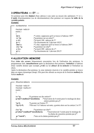 Algorithmes et langage C
_________________________________________________
Fatima-Zahra BELOUADHA 57
3 OPERATEURS ++ ET --
Un pointeur peut être déplacé d'une adresse à une autre au moyen des opérateurs ++ et --.
L'unité d'incrémentation (ou de décrémentation) d'un pointeur est toujours la taille de la
variable pointée.
Exemple:
#include <stdio.h>
main( )
{
int i; /*i entier, supposons qu'il se trouve à l'adresse 100*/
int *p; /*p pointeur sur un entier*/
p=&i; /*p reçoit 100 : adresse de i*/
p++; /*p s'incrémente de 2 (devient 102)*/
char c; /*c char, supposons qu'il se trouve à l'adresse 200*/
char *q; /*q pointeur sur char*/
q=&c; /*q reçoit 200 : adresse de c*/
q++; /*q s'incrémente de 1 (devient 201)*/
}
4 ALLOCATION MEMOIRE
Pour éviter des erreurs fréquemment rencontrées lors de l'utilisation des pointeurs, le
programmeur doit, immédiatement après la déclaration d'un pointeur, l'initialiser à l'adresse
d'une variable donnée (par exemple, p=&i) ou lui allouer de la mémoire et l'initialiser au
choix.
Après la déclaration d'un pointeur, la zone mémoire réservée à la variable pointée se trouve
dans un espace dynamique (heap). Elle peut être allouée au moyen de la fonction malloc() du
fichier malloc.h.
Exemple:
#include <stdio.h>
#include <malloc.h>
main( )
{
int *q; /*q pointeur sur des entiers*/
q=(int*) malloc(2*sizeof(int)); /*réservation de 4 octets pour le stockage de deux
entiers pointés par q*/
*q=2; /*q pointe sur l'entier 2*/
*(q+1)=5; /*On met 5 à l’adresse suivante, q pointe alors sur les entiers 2 et 5*/
char *p; /*p pointeur sur char*/
p=(char*) malloc(5*sizeof(char)); /*réservation de 5 octets pour le stockage de
la chaîne de caractères pointée par p*/
p="toto0"; /*toto est la chaîne pointée par p*/
}
incrémentation
Allocation mémoire
 