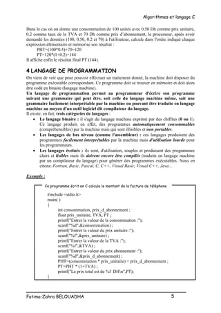 Algorithmes et langage C
_________________________________________________
Fatima-Zahra BELOUADHA 5
Dans le cas où on donne une consommation de 100 unités avec 0.50 Dh comme prix unitaire,
0.2 comme taux de la TVA et 70 Dh comme prix d’abonnement, le processeur, après avoir
demandé les données (100, 0.50, 0.2 et 70) à l'utilisateur, calcule dans l'ordre indiqué chaque
expression élémentaire et mémorise son résultat :
PHT=(100*0.5)+70=120
PT=120*(1+0.2)=144
Il affiche enfin le résultat final PT (144).
4 LANGAGE DE PROGRAMMATION
On vient de voir que pour pouvoir effectuer un traitement donné, la machine doit disposer du
programme exécutable correspondant. Ce programme doit se trouver en mémoire et doit alors
être codé en binaire (langage machine).
Un langage de programmation permet au programmeur d'écrire son programme
suivant une grammaire qui peut être, soit celle du langage machine même, soit une
grammaire facilement interprétable par la machine ou pouvant être traduite en langage
machine au moyen d'un outil logiciel dit compilateur du langage.
Il existe, en fait, trois catégories de langages :
 Le langage binaire : il s'agit du langage machine exprimé par des chiffres (0 ou 1).
Ce langage produit, en effet, des programmes automatiquement consommables
(compréhensibles) par la machine mais qui sont illisibles et non portables.
 Les langages de bas niveau (comme l'assembleur) : ces langages produisent des
programmes facilement interprétables par la machine mais d'utilisation lourde pour
les programmeurs.
 Les langages évolués : ils sont, d'utilisation, souples et produisent des programmes
clairs et lisibles mais ils doivent encore être compilés (traduits en langage machine
par un compilateur du langage) pour générer des programmes exécutables. Nous en
citons: Fortran, Basic, Pascal, C, C++, Visual Basic, Visual C++, Java...
Exemple :
#include <stdio.h>
main( )
{
int consommation, prix_d_abonnement ;
float prix_unitaire, TVA, PT ;
printf("Entrer la valeur de la consommation :");
scanf("%d",&consommation) ;
printf("Entrer la valeur du prix unitaire :");
scanf("%f",&prix_unitaire) ;
printf("Entrer la valeur de la TVA :");
scanf("%f",&TVA) ;
printf("Entrer la valeur du prix abonnement :");
scanf("%d",&prix_d_abonnement) ;
PHT=(consommation * prix_unitaire) + prix_d_abonnement ;
PT=PHT * (1+TVA) ;
printf("Le prix total est de %f DHn",PT);
}
Ce programme écrit en C calcule le montant de la facture de téléphone
 
