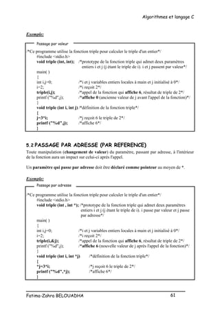 Algorithmes et langage C
_________________________________________________
Fatima-Zahra BELOUADHA 61
Exemple:
/*Ce programme utilise la fonction triple pour calculer le triple d'un entier*/
#include <stdio.h>
void triple (int, int); /*prototype de la fonction triple qui admet deux paramètres
entiers i et j (j étant le triple de i). i et j passent par valeur*/
main( )
{
int i,j=0; /*i et j variables entiers locales à main et j initialisé à 0*/
i=2; /*i reçoit 2*/
triple(i,j); /*appel de la fonction qui affiche 6, résultat de triple de 2*/
printf ("%d",j); /*affiche 0 (ancienne valeur de j avant l'appel de la fonction)*/
}
void triple (int i, int j) /*définition de la fonction triple*/
{
j=3*i; /*j reçoit 6 le triple de 2*/
printf ("%d",j); /*affiche 6*/
}
5.2 PASSAGE PAR ADRESSE (PAR REFERENCE)
Toute manipulation (changement de valeur) du paramètre, passant par adresse, à l'intérieur
de la fonction aura un impact sur celui-ci après l'appel.
Un paramètre qui passe par adresse doit être déclaré comme pointeur au moyen de *.
Exemple:
/*Ce programme utilise la fonction triple pour calculer le triple d'un entier*/
#include <stdio.h>
void triple (int , int *); /*prototype de la fonction triple qui admet deux paramètres
entiers i et j (j étant le triple de i). i passe par valeur et j passe
par adresse*/
main( )
{
int i,j=0; /*i et j variables entiers locales à main et j initialisé à 0*/
i=2; /*i reçoit 2*/
triple(i,&j); /*appel de la fonction qui affiche 6, résultat de triple de 2*/
printf ("%d",j); /*affiche 6 (nouvelle valeur de j après l'appel de la fonction)*/
}
void triple (int i, int *j) /*définition de la fonction triple*/
{
*j=3*i; /*j reçoit 6 le triple de 2*/
printf ("%d",*j); /*affiche 6*/
}
Passage par valeur
Passage par adresse
 