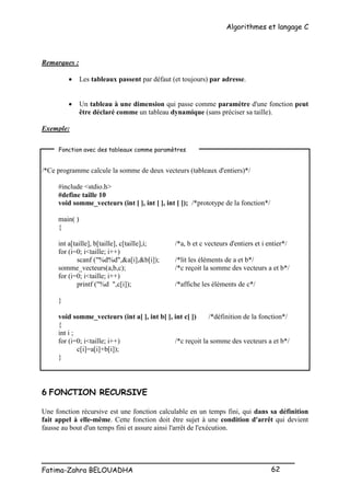 Algorithmes et langage C
_________________________________________________
Fatima-Zahra BELOUADHA 62
Remarques :
 Les tableaux passent par défaut (et toujours) par adresse.
 Un tableau à une dimension qui passe comme paramètre d'une fonction peut
être déclaré comme un tableau dynamique (sans préciser sa taille).
Exemple:
/*Ce programme calcule la somme de deux vecteurs (tableaux d'entiers)*/
#include <stdio.h>
#define taille 10
void somme_vecteurs (int [ ], int [ ], int [ ]); /*prototype de la fonction*/
main( )
{
int a[taille], b[taille], c[taille],i; /*a, b et c vecteurs d'entiers et i entier*/
for (i=0; i<taille; i++)
scanf ("%d%d",&a[i],&b[i]); /*lit les éléments de a et b*/
somme_vecteurs(a,b,c); /*c reçoit la somme des vecteurs a et b*/
for (i=0; i<taille; i++)
printf ("%d ",c[i]); /*affiche les éléments de c*/
}
void somme_vecteurs (int a[ ], int b[ ], int c[ ]) /*définition de la fonction*/
{
int i ;
for (i=0; i<taille; i++) /*c reçoit la somme des vecteurs a et b*/
c[i]=a[i]+b[i]);
}
6 FONCTION RECURSIVE
Une fonction récursive est une fonction calculable en un temps fini, qui dans sa définition
fait appel à elle-même. Cette fonction doit être sujet à une condition d'arrêt qui devient
fausse au bout d'un temps fini et assure ainsi l'arrêt de l'exécution.
Fonction avec des tableaux comme paramètres
 