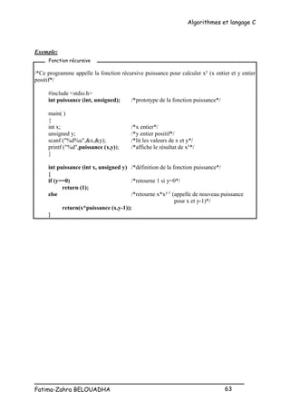 Algorithmes et langage C
_________________________________________________
Fatima-Zahra BELOUADHA 63
Exemple:
/*Ce programme appelle la fonction récursive puissance pour calculer xy
(x entier et y entier
positif*/
#include <stdio.h>
int puissance (int, unsigned); /*prototype de la fonction puissance*/
main( )
{
int x; /*x entier*/
unsigned y; /*y entier positif*/
scanf ("%d%u",&x,&y); /*lit les valeurs de x et y*/
printf ("%d",puissance (x,y)); /*affiche le résultat de xy
*/
}
int puissance (int x, unsigned y) /*définition de la fonction puissance*/
{
if (y==0) /*retourne 1 si y=0*/
return (1);
else /*retourne x*xy-1
(appelle de nouveau puissance
pour x et y-1)*/
return(x*puissance (x,y-1));
}
Fonction récursive
 