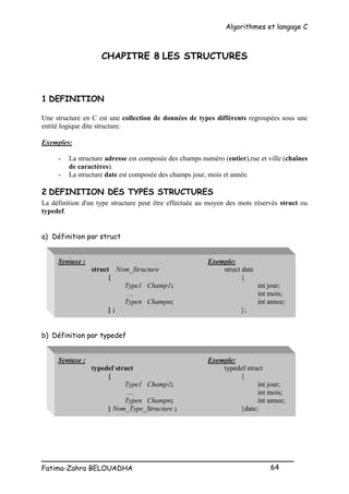 Algorithmes et langage C
_________________________________________________
Fatima-Zahra BELOUADHA 64
CHAPITRE 8 LES STRUCTURES
1 DEFINITION
Une structure en C est une collection de données de types différents regroupées sous une
entité logique dite structure.
Exemples:
- La structure adresse est composée des champs numéro (entier),rue et ville (chaînes
de caractères).
- La structure date est composée des champs jour, mois et année.
2 DEFINITION DES TYPES STRUCTURES
La définition d'un type structure peut être effectuée au moyen des mots réservés struct ou
typedef.
a) Définition par struct
Syntaxe : Exemple:
struct Nom_Structure struct date
{ {
Type1 Champ1; int jour;
… int mois;
Typen Champn; int annee;
} ; };
b) Définition par typedef
Syntaxe : Exemple:
typedef struct typedef struct
{ {
Type1 Champ1; int jour;
… int mois;
Typen Champn; int annee;
} Nom_Type_Structure ; }date;
 