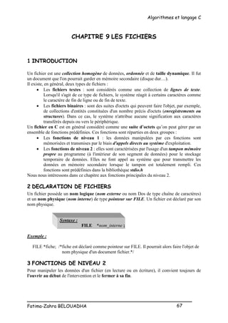 Algorithmes et langage C
_________________________________________________
Fatima-Zahra BELOUADHA 67
CHAPITRE 9 LES FICHIERS
1 INTRODUCTION
Un fichier est une collection homogène de données, ordonnée et de taille dynamique. Il fut
un document que l'on pourrait garder en mémoire secondaire (disque dur…).
Il existe, en général, deux types de fichiers :
 Les fichiers textes : sont considérés comme une collection de lignes de texte.
Lorsqu'il s'agit de ce type de fichiers, le système réagit à certains caractères comme
le caractère de fin de ligne ou de fin de texte.
 Les fichiers binaires : sont des suites d'octets qui peuvent faire l'objet, par exemple,
de collections d'entités constituées d'un nombre précis d'octets (enregistrements ou
structures). Dans ce cas, le système n'attribue aucune signification aux caractères
transférés depuis ou vers le périphérique.
Un fichier en C est en général considéré comme une suite d’octets qu’on peut gérer par un
ensemble de fonctions prédéfinies. Ces fonctions sont réparties en deux groupes :
 Les fonctions de niveau 1 : les données manipulées par ces fonctions sont
mémorisées et transmises par le biais d'appels directs au système d'exploitation.
 Les fonctions de niveau 2 : elles sont caractérisées par l'usage d'un tampon mémoire
propre au programme (à l'intérieur de son segment de données) pour le stockage
temporaire de données. Elles ne font appel au système que pour transmettre les
données en mémoire secondaire lorsque le tampon est totalement rempli. Ces
fonctions sont prédéfinies dans la bibliothèque stdio.h
Nous nous intéressons dans ce chapitre aux fonctions principales du niveau 2.
2 DECLARATION DE FICHIERS
Un fichier possède un nom logique (nom externe ou nom Dos de type chaîne de caractères)
et un nom physique (nom interne) de type pointeur sur FILE. Un fichier est déclaré par son
nom physique.
Syntaxe :
FILE *nom_interne ;
Exemple :
FILE *fiche; /*fiche est déclaré comme pointeur sur FILE. Il pourrait alors faire l'objet de
nom physique d'un document fichier.*/
3 FONCTIONS DE NIVEAU 2
Pour manipuler les données d'un fichier (en lecture ou en écriture), il convient toujours de
l'ouvrir au début de l'intervention et le fermer à sa fin.
 