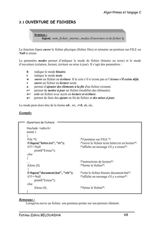 Algorithmes et langage C
_________________________________________________
Fatima-Zahra BELOUADHA 68
3.1 OUVERTURE DE FICHIERS
Syntaxe :
fopen( nom_fichier_interne , modes d'ouverture et de fichier );
La fonction fopen ouvre le fichier physique (fichier Dos) et retourne un pointeur sur FILE ou
Null si erreur.
Le paramètre modes permet d’indiquer le mode de fichier (binaire ou texte) et le mode
d’ouverture (création, lecture, écriture ou mise à jour). Il s’agit des paramètres :
b indique le mode binaire.
t indique le mode texte.
w ouvre un fichier en écriture. Il le crée s’il n’existe pas et l’écrase s’il existe déjà.
r ouvre un fichier en lecture seule.
a permet d’ajouter des éléments à la fin d'un fichier existant.
r+ permet de mettre à jour un fichier (modifier des éléments).
w+ crée un fichier avec accès en lecture et écriture.
a+ permet de faire des ajouts en fin de fichier et des mises à jour.
Le mode peut alors être de la forme wb , wt, r+b, ab, etc.
Exemple:
#include <stdio.h>
main( )
{
File *f; /*f pointeur sur FILE */
f=fopen("lettre.txt", "rt"); /*ouvre le fichier texte lettre.txt en lecture*/
if f==Null /*affiche un message s'il y a erreur*/
printf("Erreur");
else
{
… /*instructions de lecture*/
fclose (f); /*ferme le fichier*/
}
f=fopen("document.bat", "wb"); /*crée le fichier binaire document.bat*/
if f==Null /*affiche un message s'il y a erreur*/
printf("Erreur");
else
fclose (f); /*ferme le fichier*/
}
Remarque :
Lorsqu'on ouvre un fichier, son pointeur pointe sur son premier élément.
Ouverture de fichiers
 