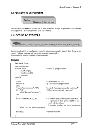Algorithmes et langage C
_________________________________________________
Fatima-Zahra BELOUADHA 69
3.2 FERMETURE DE FICHIERS
Syntaxe :
fclose(nom_fichier_interne);
La fonction fclose ferme le fichier dont le nom interne est indiqué en paramètre. Elle retourne
0 si l’opération s’est bien déroulée, -1 en cas d'erreurs.
3.3 LECTURE DE FICHIERS
Syntaxe :
fread (adresse, taille_d'un_bloc_en_octets, nombre_de blocs, nom_fichier_interne);
La fonction fread lit un ou plusieurs blocs (structures par exemple) à partir d’un fichier et les
copie à l’adresse indiquée (adresse d'une structure par exemple).
Elle retourne le nombre de blocs effectivement lus.
Exemple :
#include <stdio.h>
typedef struct /*définit le type personne*/
{char Nom [6];
charPrenom [6];
}personne;
main( )
{
File *f; /*f pointeur sur FILE */
personne p; /*p variable de type personne*/
int n;
f=fopen("personnes.bat", "rb"); /*ouvre le fichier personnes.bat en lecture*/
if f==Null /*affiche un message s'il y a erreur*/
printf("Erreur d'ouverture");
else
{
while (n=fread(&p,12,1,f)) /* lit un bloc de 12 octets à partir du fichier f et
le copie dans p. Tant qu'il y a de blocs lus
(n0), elle les affiche.
12 peut être remplacé par sizeof (personne)*/
printf("%s %s",p.nom,p.prenom);
fclose (f); /*ferme le fichier*/
}
}
Lecture de fichiers
 