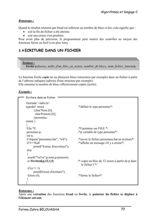 Algorithmes et langage C
_________________________________________________
Fatima-Zahra BELOUADHA 70
Remarque :
Quand le résultat retourné par fread est inférieur au nombre de blocs à lire, cela signifie que :
 soit la fin du fichier a été atteinte.
 soit une erreur s'est produite.
Pour avoir plus de précision, le programmeur peut insérer des contrôles au moyen des
fonctions ferror ou feof (voir plus loin).
3.4 ECRITURE DANS UN FICHIER
Syntaxe :
fwrite (adresse, taille_d'un_bloc_en_octets, nombre_de blocs, nom_fichier_interne);
La fonction fwrite copie un ou plusieurs blocs (structures par exemple) dans un fichier à partir
de l’adresse indiquée (adresse d'une structure par exemple).
Elle retourne le nombre de blocs effectivement copiés (écrits).
Exemple :
#include <stdio.h>
typedef struct /*définit le type personne*/
{char Nom [6];
charPrenom [6];
}personne;
main( )
{
File *f; /*f pointeur sur FILE */
personne p; /*p variable de type personne*/
int n;
f=fopen("personnes.bat", "wb"); /*ouvre le fichier personnes.bat en écriture*/
if f==Null /*affiche un message s'il y a erreur*/
printf("Erreur d'ouverture");
else
{
scanf("%s%s",p.nom,p.prenom);
n=fwrite(&p,12,1,f) /* copie un bloc de 12 octets à partir de p dans
le fichier f */
if (n != 1)
printf(Erreur d'écriture");
fclose (f); /*ferme le fichier*/
}
}
Remarque :
Après une exécution des fonctions fread ou fwrite, le pointeur du fichier se déplace à
l'élément suivant.
Ecriture dans un fichier
 