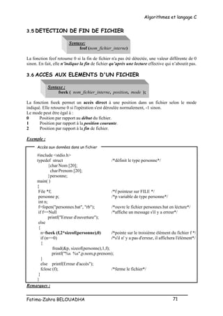 Algorithmes et langage C
_________________________________________________
Fatima-Zahra BELOUADHA 71
3.5 DETECTION DE FIN DE FICHIER
Syntaxe:
feof (nom_fichier_interne)
La fonction feof retourne 0 si la fin de fichier n'a pas été détectée, une valeur différente de 0
sinon. En fait, elle n’indique la fin de fichier qu’après une lecture effective qui n’aboutit pas.
3.6 ACCES AUX ELEMENTS D'UN FICHIER
Syntaxe :
fseek ( nom_fichier_interne, position, mode );
La fonction fseek permet un accès direct à une position dans un fichier selon le mode
indiqué. Elle retourne 0 si l'opération s'est déroulée normalement, -1 sinon.
Le mode peut être égal à :
0 Position par rapport au début du fichier.
1 Position par rapport à la position courante.
2 Position par rapport à la fin de fichier.
Exemple :
#include <stdio.h>
typedef struct /*définit le type personne*/
{char Nom [20];
charPrenom [20];
}personne;
main( )
{
File *f; /*f pointeur sur FILE */
personne p; /*p variable de type personne*/
int n;
f=fopen("personnes.bat", "rb"); /*ouvre le fichier personnes.bat en lécture*/
if f==Null /*affiche un message s'il y a erreur*/
printf("Erreur d'ouverture");
else
{
n=fseek (f,2*sizeof(personne),0) /*pointe sur le troisième élément du fichier f */
if (n==0) /*s'il n' y a pas d'erreur, il affichera l'élément*/
{
fread(&p, sizeof(personne),1,f);
printf("%s %s",p.nom,p.prenom);
}
else printf(Erreur d'accès");
fclose (f); /*ferme le fichier*/
}
}
Remarques :
Accès aux données dans un fichier
 