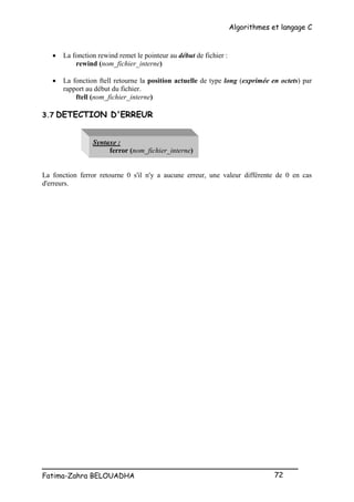 Algorithmes et langage C
_________________________________________________
Fatima-Zahra BELOUADHA 72
 La fonction rewind remet le pointeur au début de fichier :
rewind (nom_fichier_interne)
 La fonction ftell retourne la position actuelle de type long (exprimée en octets) par
rapport au début du fichier.
ftell (nom_fichier_interne)
3.7 DETECTION D'ERREUR
Syntaxe :
ferror (nom_fichier_interne)
La fonction ferror retourne 0 s'il n'y a aucune erreur, une valeur différente de 0 en cas
d'erreurs.
 
