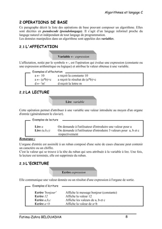 Algorithmes et langage C
_________________________________________________
Fatima-Zahra BELOUADHA 8
2 OPERATIONS DE BASE
Ce paragraphe décrit la liste des opérations de base pouvant composer un algorithme. Elles
sont décrites en pseudocode (pseudolangage). Il s’agit d’un langage informel proche du
langage naturel et indépendant de tout langage de programmation.
Les données manipulées dans un algorithme sont appelées des variables.
2.1 L'AFFECTATION
Variable  expression
L'affectation, notée par le symbole , est l'opération qui évalue une expression (constante ou
une expression arithmétique ou logique) et attribue la valeur obtenue à une variable.
a  10 a reçoit la constante 10
a  (a*b)+c a reçoit le résultat de (a*b)+c
d  'm' d reçoit la lettre m
2.2 LA LECTURE
Lire variable
Cette opération permet d'attribuer à une variable une valeur introduite au moyen d'un organe
d'entrée (généralement le clavier).
Lire a On demande à l'utilisateur d'introduire une valeur pour a
Lire (a,b,c) On demande à l'utilisateur d'introduire 3 valeurs pour a, b et c
respectivement
Remarque :
L'organe d'entrée est assimilé à un ruban composé d'une suite de cases chacune peut contenir
un caractère ou un chiffre.
C'est la valeur qui se trouve à la tête du ruban qui sera attribuée à la variable à lire. Une fois,
la lecture est terminée, elle est supprimée du ruban.
2.3 L'ECRITURE
Ecrire expression
Elle communique une valeur donnée ou un résultat d'une expression à l'organe de sortie.
Ecrire 'bonjour' Affiche le message bonjour (constante)
Ecrire 12 Affiche la valeur 12
Ecrire a,b,c Affiche les valeurs de a, b et c
Ecrire a+b Affiche la valeur de a+b
Exemples d'affectation
Exemples de lecture
Exemples d'écriture
 