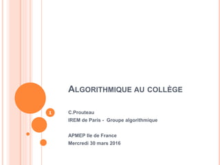 ALGORITHMIQUE AU COLLÈGE
C.Prouteau
IREM de Paris - Groupe algorithmique
APMEP Ile de France
Mercredi 30 mars 2016
1
 