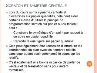 SCRATCH ET SYMÉTRIE CENTRALE
 Lors du cours sur la symétrie centrale et
d’exercices sur papier quadrillés, cela peut aider
certains élèves d’utiliser le principe de
programmation scratch sur papier ou au tableau
pour :
 Construire le symétrique d’un point par rapport à
un autre un papier quadrillé
 Reproduire une figure sur papier quadrillé
 Cela peut également être l’occasion d’introduire les
coordonnées du plan avec les nombres relatifs
sans pour autant avoir commencé le cours sur les
relatifs.
 C’est également une bonne occasion de parler de
vecteur et de translation sans pour autant
formaliser…
12
 