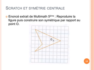 SCRATCH ET SYMÉTRIE CENTRALE
 Enoncé extrait de Multimath 5ème : Reproduire la
figure puis construire son symétrique par rapport au
point O.
13
 