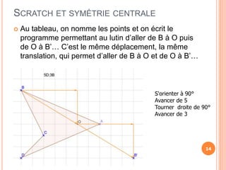 SCRATCH ET SYMÉTRIE CENTRALE
 Au tableau, on nomme les points et on écrit le
programme permettant au lutin d’aller de B à O puis
de O à B’… C’est le même déplacement, la même
translation, qui permet d’aller de B à O et de O à B’…
14
S'orienter à 90°
Avancer de 5
Tourner droite de 90°
Avancer de 3
 