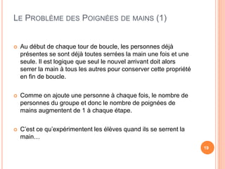 LE PROBLÈME DES POIGNÉES DE MAINS (1)
19
 Au début de chaque tour de boucle, les personnes déjà
présentes se sont déjà toutes serrées la main une fois et une
seule. Il est logique que seul le nouvel arrivant doit alors
serrer la main à tous les autres pour conserver cette propriété
en fin de boucle.
 Comme on ajoute une personne à chaque fois, le nombre de
personnes du groupe et donc le nombre de poignées de
mains augmentent de 1 à chaque étape.
 C’est ce qu’expérimentent les élèves quand ils se serrent la
main…
 