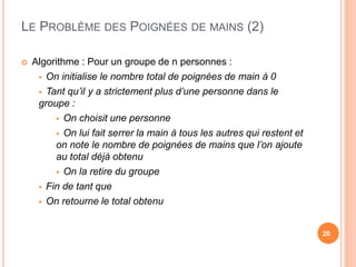 LE PROBLÈME DES POIGNÉES DE MAINS (2)
20
 Algorithme : Pour un groupe de n personnes :
 On initialise le nombre total de poignées de main à 0
 Tant qu’il y a strictement plus d’une personne dans le
groupe :
 On choisit une personne
 On lui fait serrer la main à tous les autres qui restent et
on note le nombre de poignées de mains que l’on ajoute
au total déjà obtenu
 On la retire du groupe
 Fin de tant que
 On retourne le total obtenu
 