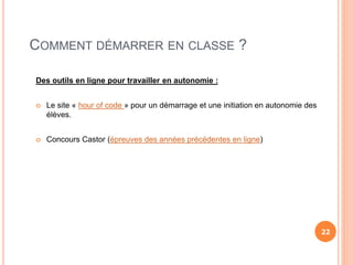 COMMENT DÉMARRER EN CLASSE ?
Des outils en ligne pour travailler en autonomie :
 Le site « hour of code » pour un démarrage et une initiation en autonomie des
élèves.
 Concours Castor (épreuves des années précédentes en ligne)
22
 