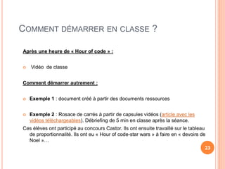 COMMENT DÉMARRER EN CLASSE ?
Après une heure de « Hour of code » :
 Vidéo de classe
Comment démarrer autrement :
 Exemple 1 : document créé à partir des documents ressources
 Exemple 2 : Rosace de carrés à partir de capsules vidéos (article avec les
vidéos téléchargeables). Débriefing de 5 min en classe après la séance.
Ces élèves ont participé au concours Castor. Ils ont ensuite travaillé sur le tableau
de proportionnalité. Ils ont eu « Hour of code-star wars » à faire en « devoirs de
Noel »…
23
 