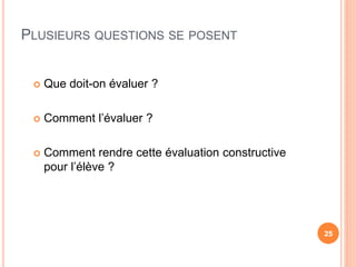  Que doit-on évaluer ?
 Comment l’évaluer ?
 Comment rendre cette évaluation constructive
pour l’élève ?
PLUSIEURS QUESTIONS SE POSENT
25
 