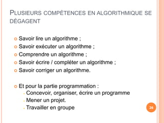  Savoir lire un algorithme ;
 Savoir exécuter un algorithme ;
 Comprendre un algorithme ;
 Savoir écrire / compléter un algorithme ;
 Savoir corriger un algorithme.
 Et pour la partie programmation :
 Concevoir, organiser, écrire un programme
 Mener un projet.
 Travailler en groupe
PLUSIEURS COMPÉTENCES EN ALGORITHMIQUE SE
DÉGAGENT
26
 