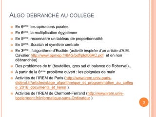 ALGO DÉBRANCHÉ AU COLLÈGE
 En 6ème, les opérations posées
 En 6ème, la multiplication égyptienne
 En 5ème, reconnaitre un tableau de proportionnalité
 En 5ème, Scratch et symétrie centrale
 En 3ème , l’algorithme d’Euclide (activité inspirée d’un article d’A.M.
Cavalier http://www.apmep.fr/IMG/pdf/plot06AC.pdf et en non
débranchée)
 Des problèmes de tri (bouteilles, gros sel et balance de Roberval)…
 A partir de la 6ème problème ouvert : les poignées de main
 Activités de l’IREM de Paris (http://www.irem.univ-paris-
diderot.fr/articles/stage_algorithmique_et_programmation_au_colleg
e_2016_documents_et_liens/ )
 Activités de l’IREM de Clermont-Ferrand (http://www.irem.univ-
bpclermont.fr/Informatique-sans-Ordinateur )
3
 