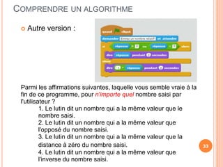 COMPRENDRE UN ALGORITHME
33
 Autre version :
Parmi les affirmations suivantes, laquelle vous semble vraie à la
fin de ce programme, pour n'importe quel nombre saisi par
l'utilisateur ?
1. Le lutin dit un nombre qui a la même valeur que le
nombre saisi.
2. Le lutin dit un nombre qui a la même valeur que
l'opposé du nombre saisi.
3. Le lutin dit un nombre qui a la même valeur que la
distance à zéro du nombre saisi.
4. Le lutin dit un nombre qui a la même valeur que
l'inverse du nombre saisi.
33
 