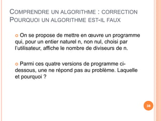COMPRENDRE UN ALGORITHME : CORRECTION
POURQUOI UN ALGORITHME EST-IL FAUX
38
 On se propose de mettre en œuvre un programme
qui, pour un entier naturel n, non nul, choisi par
l’utilisateur, affiche le nombre de diviseurs de n.
 Parmi ces quatre versions de programme ci-
dessous, une ne répond pas au problème. Laquelle
et pourquoi ?
38
 