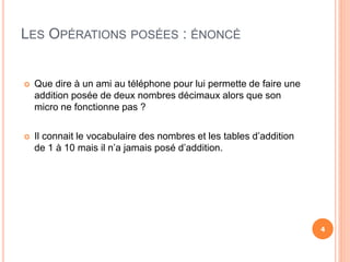 LES OPÉRATIONS POSÉES : ÉNONCÉ
 Que dire à un ami au téléphone pour lui permette de faire une
addition posée de deux nombres décimaux alors que son
micro ne fonctionne pas ?
 Il connait le vocabulaire des nombres et les tables d’addition
de 1 à 10 mais il n’a jamais posé d’addition.
4
 