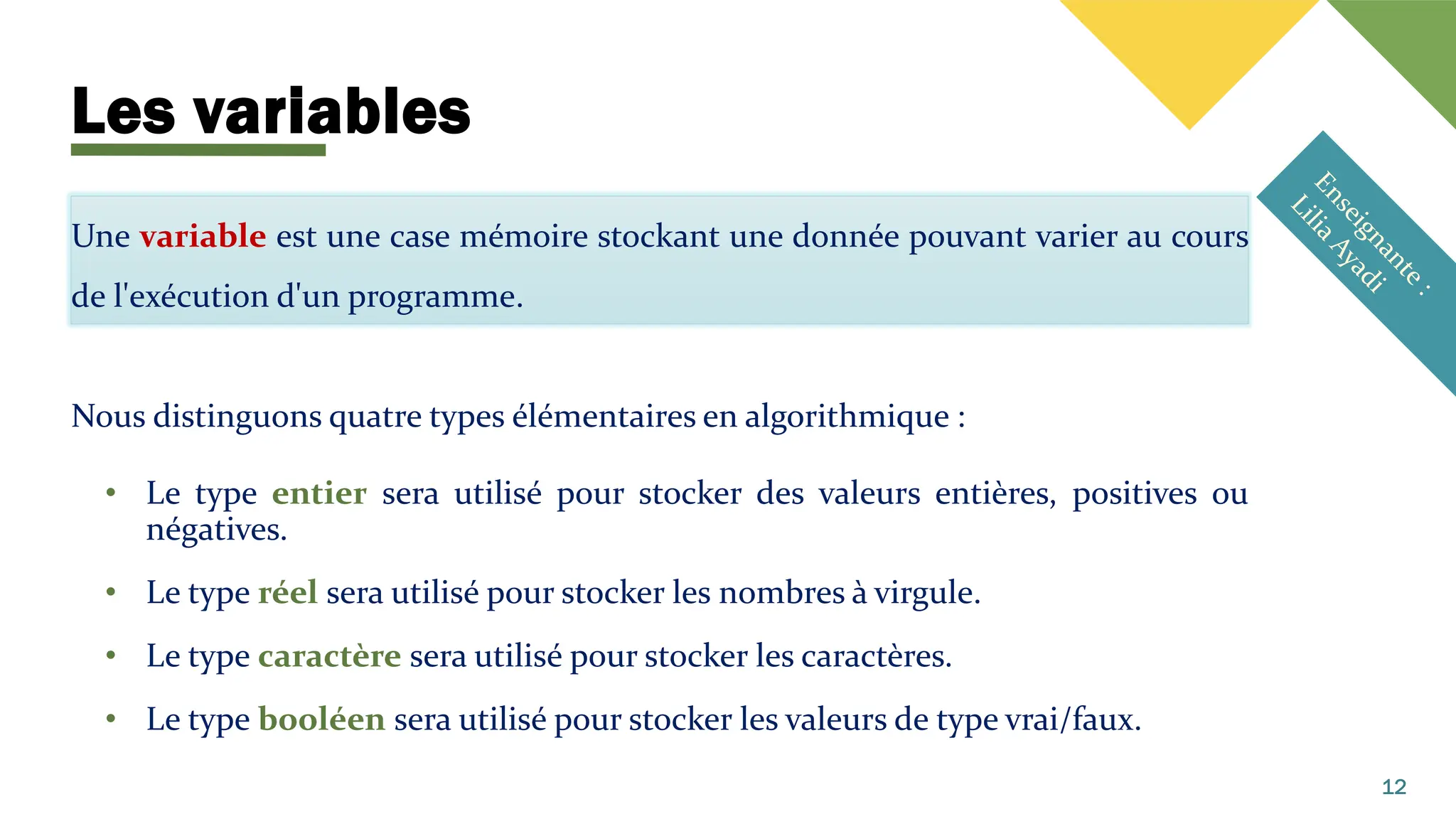 Les variables
Une variable est une case mémoire stockant une donnée pouvant varier au cours
de l'exécution d'un programme.
Nous distinguons quatre types élémentaires en algorithmique :
• Le type entier sera utilisé pour stocker des valeurs entières, positives ou
négatives.
• Le type réel sera utilisé pour stocker les nombres à virgule.
• Le type caractère sera utilisé pour stocker les caractères.
• Le type booléen sera utilisé pour stocker les valeurs de type vrai/faux.
12
 
