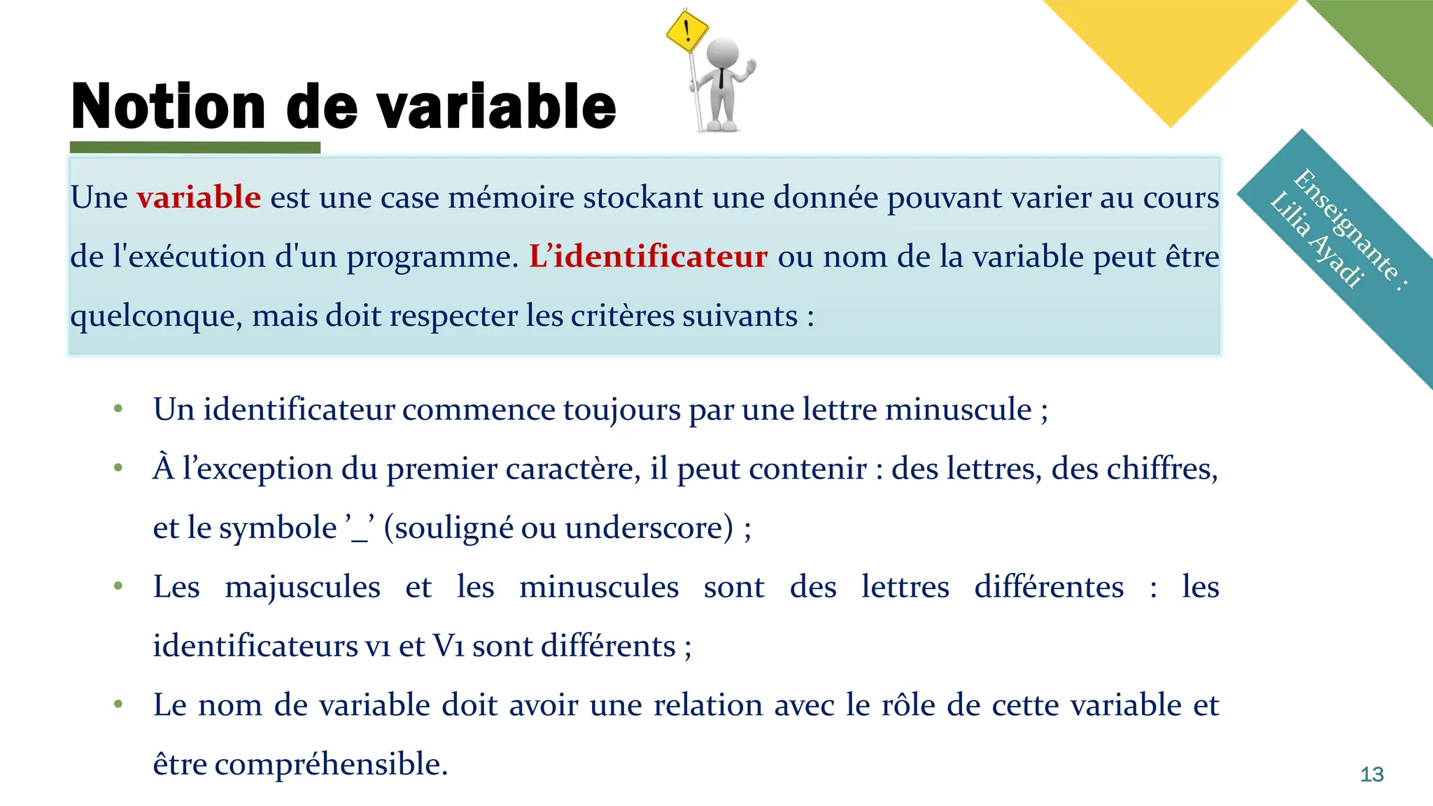 Notion de variable
Une variable est une case mémoire stockant une donnée pouvant varier au cours
de l'exécution d'un programme. L’identificateur ou nom de la variable peut être
quelconque, mais doit respecter les critères suivants :
• Un identificateur commence toujours par une lettre minuscule ;
• À l’exception du premier caractère, il peut contenir : des lettres, des chiffres,
et le symbole ’_’ (souligné ou underscore) ;
• Les majuscules et les minuscules sont des lettres différentes : les
identificateurs v1 et V1 sont différents ;
• Le nom de variable doit avoir une relation avec le rôle de cette variable et
être compréhensible. 13
 