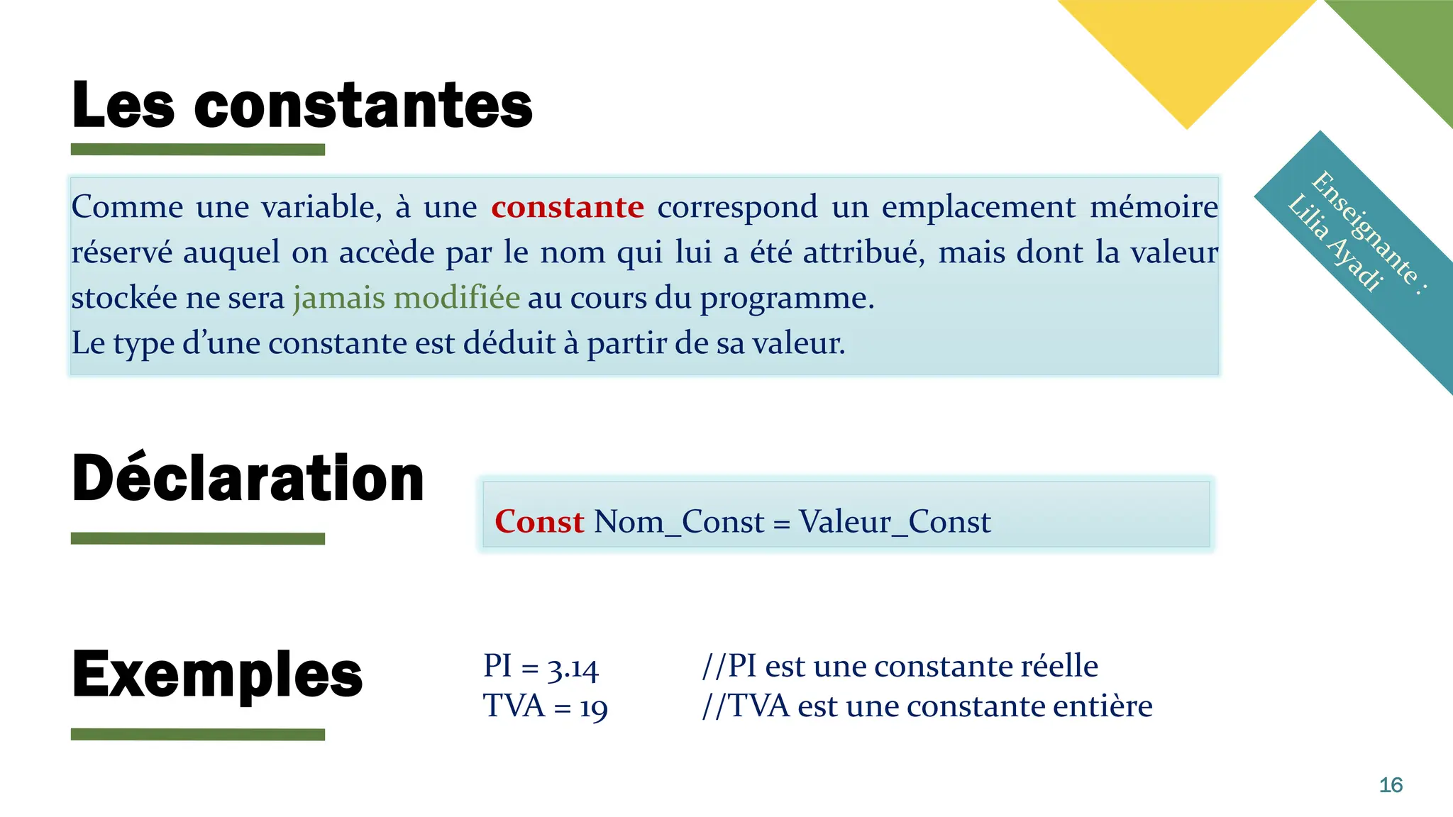Les constantes
Comme une variable, à une constante correspond un emplacement mémoire
réservé auquel on accède par le nom qui lui a été attribué, mais dont la valeur
stockée ne sera jamais modifiée au cours du programme.
Le type d’une constante est déduit à partir de sa valeur.
16
Const Nom_Const = Valeur_Const
PI = 3.14 //PI est une constante réelle
TVA = 19 //TVA est une constante entière
Déclaration
Exemples
 