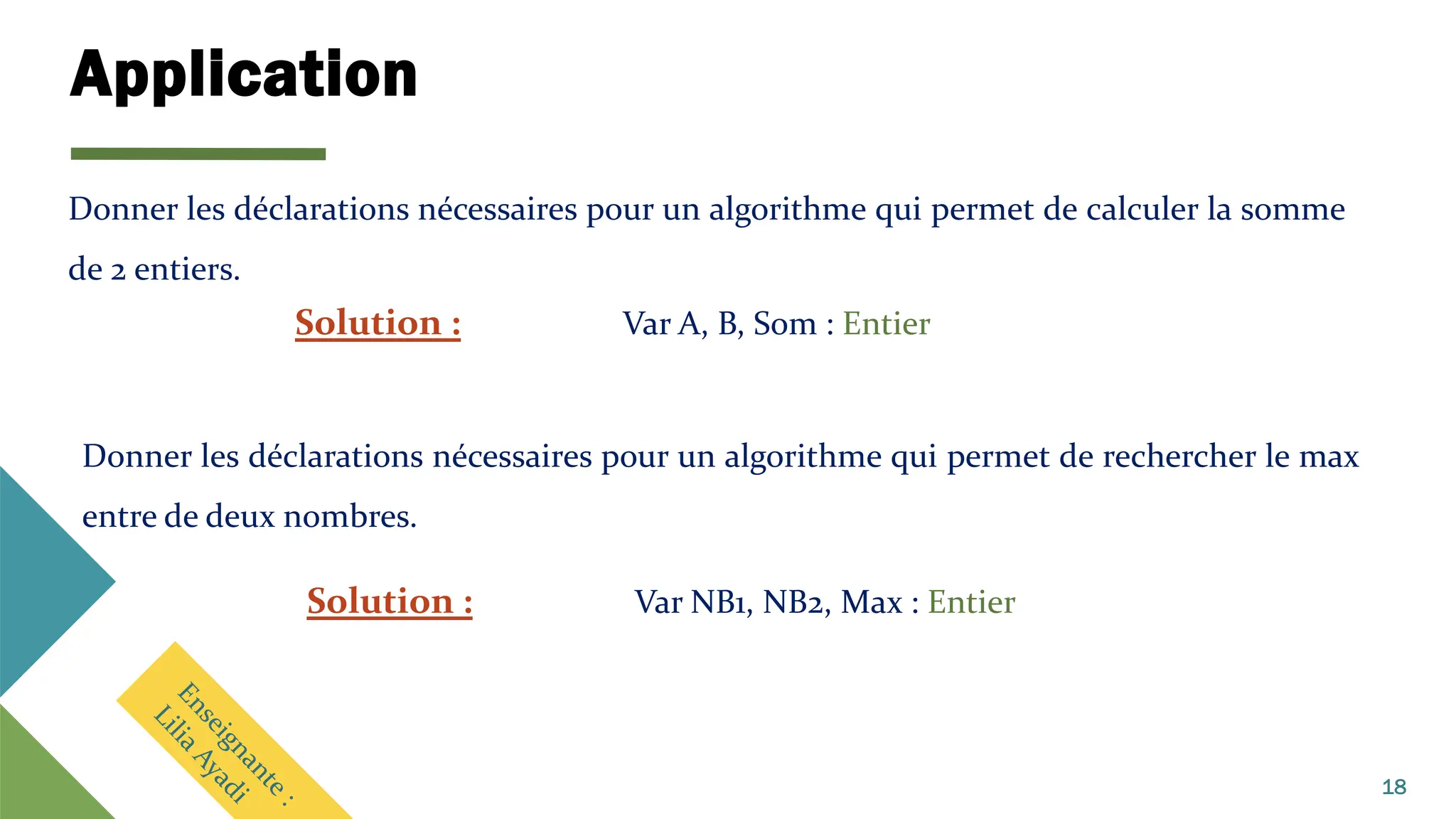 Application
18
Donner les déclarations nécessaires pour un algorithme qui permet de calculer la somme
de 2 entiers.
Solution : Var A, B, Som : Entier
Donner les déclarations nécessaires pour un algorithme qui permet de rechercher le max
entre de deux nombres.
Solution : Var NB1, NB2, Max : Entier
 