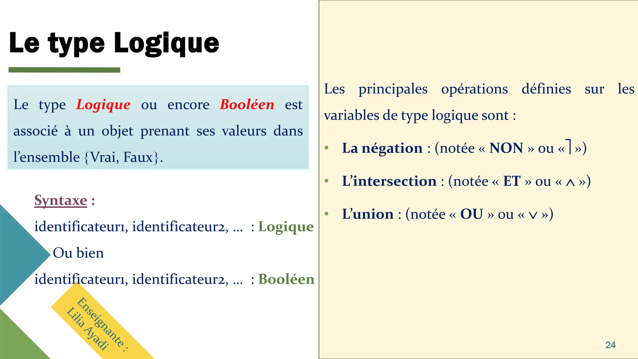 Le type Logique
Les principales opérations définies sur les
variables de type logique sont :
• La négation : (notée « NON » ou « »)
• L’intersection : (notée « ET » ou «  »)
• L’union : (notée « OU » ou «  »)
24
Le type Logique ou encore Booléen est
associé à un objet prenant ses valeurs dans
l’ensemble Vrai, Faux.
Syntaxe :
identificateur1, identificateur2, … : Logique
Ou bien
identificateur1, identificateur2, … : Booléen
 